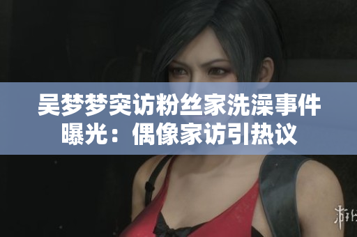 吳夢夢突訪粉絲家洗澡事件曝光：偶像家訪引熱議