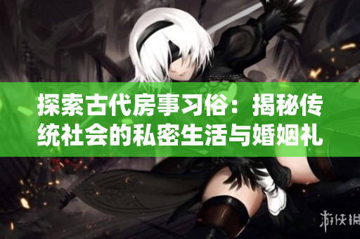 探索古代房事習俗：揭秘傳統(tǒng)社會的私密生活與婚姻禮儀