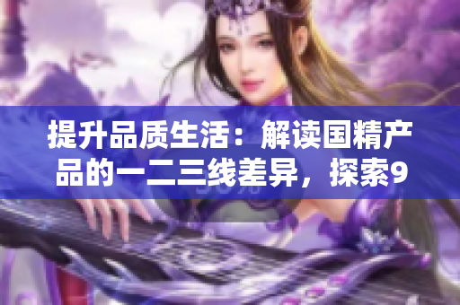 提升品質(zhì)生活：解讀國精產(chǎn)品的一二三線差異，探索999級別的精致之道