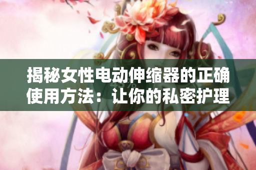 揭秘女性電動伸縮器的正確使用方法：讓你的私密護理更有效