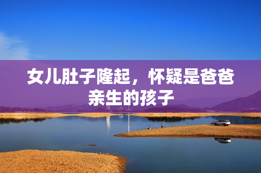 女兒肚子隆起，懷疑是爸爸親生的孩子