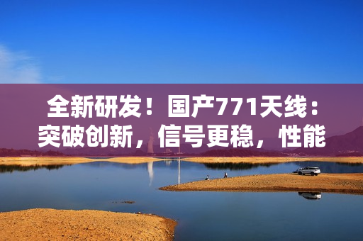 全新研發(fā)！國產(chǎn)771天線：突破創(chuàng)新，信號更穩(wěn)，性能更強！