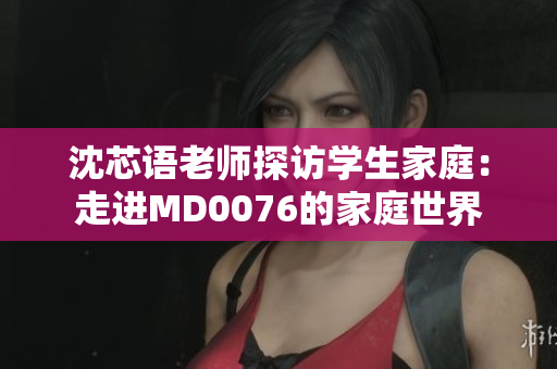 沈芯語老師探訪學(xué)生家庭：走進(jìn)MD0076的家庭世界