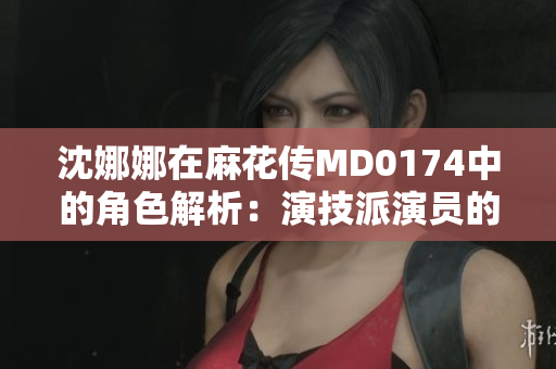 沈娜娜在麻花傳MD0174中的角色解析：演技派演員的新篇章