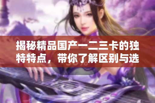 揭秘精品國產(chǎn)一二三卡的獨特特點，帶你了解區(qū)別與選購要點
