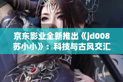 京東影業(yè)全新推出《jd008蘇小小》：科技與古風(fēng)交匯的視覺盛宴