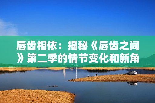 唇齒相依：揭秘《唇齒之間》第二季的情節(jié)變化和新角色