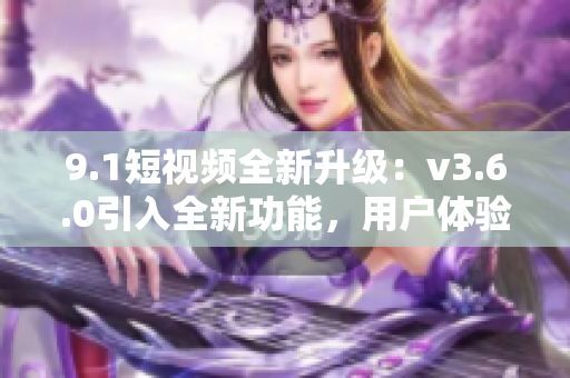 9.1短視頻全新升級：v3.6.0引入全新功能，用戶體驗再提升！