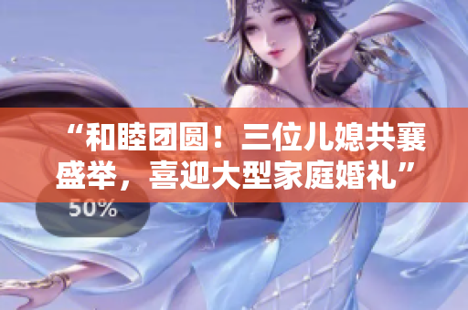 “和睦團圓！三位兒媳共襄盛舉，喜迎大型家庭婚禮”