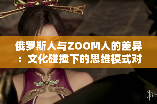 俄羅斯人與ZOOM人的差異：文化碰撞下的思維模式對比