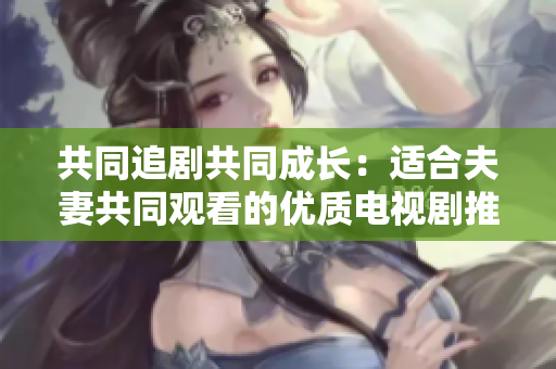共同追劇共同成長：適合夫妻共同觀看的優(yōu)質(zhì)電視劇推薦