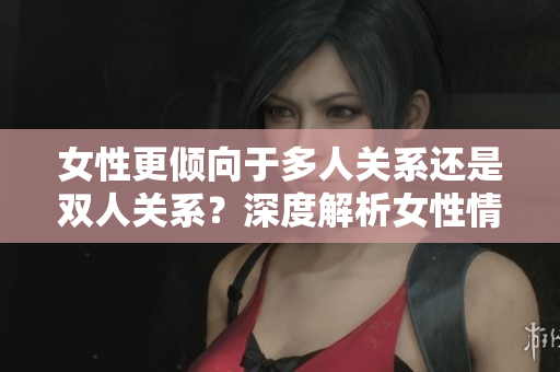 女性更傾向于多人關(guān)系還是雙人關(guān)系？深度解析女性情感取向與社交選擇