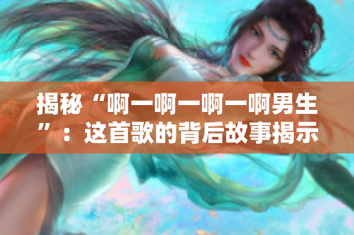 揭秘“啊一啊一啊一啊男生”：這首歌的背后故事揭示了什么？