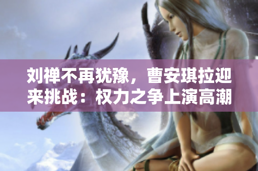 劉禪不再猶豫，曹安琪拉迎來挑戰(zhàn)：權(quán)力之爭上演高潮