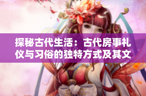 探秘古代生活：古代房事禮儀與習(xí)俗的獨(dú)特方式及其文化內(nèi)涵