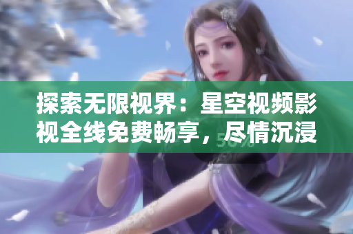 探索無限視界：星空視頻影視全線免費(fèi)暢享，盡情沉浸無限想象