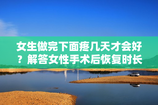 女生做完下面疼幾天才會(huì)好？解答女性手術(shù)后恢復(fù)時(shí)長