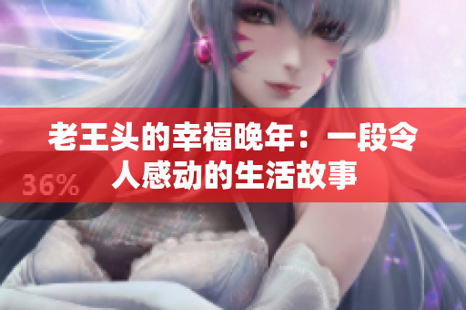 老王頭的幸福晚年：一段令人感動(dòng)的生活故事