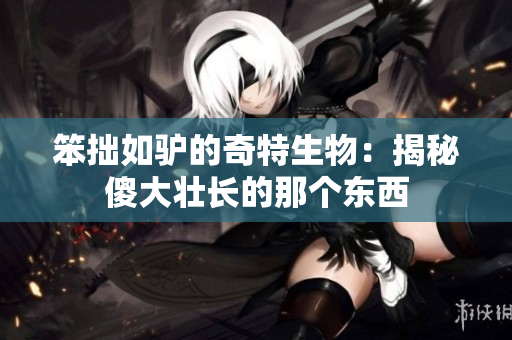 笨拙如驢的奇特生物：揭秘傻大壯長(zhǎng)的那個(gè)東西