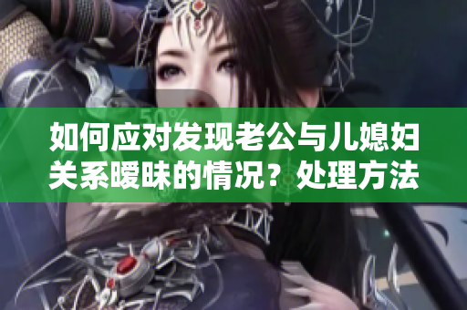 如何應(yīng)對(duì)發(fā)現(xiàn)老公與兒媳婦關(guān)系曖昧的情況？處理方法分享