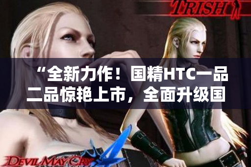 “全新力作！國精HTC一品二品驚艷上市，全面升級國精產(chǎn)品！”