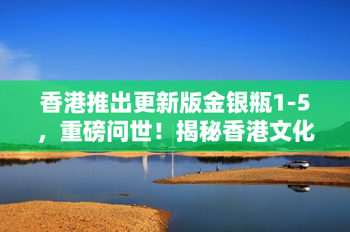 香港推出更新版金銀瓶1-5，重磅問世！揭秘香港文化新篇章