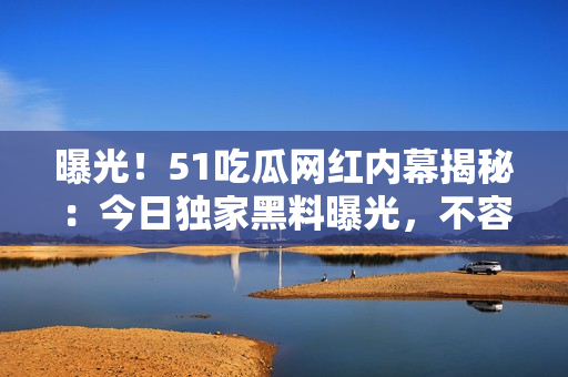 曝光！51吃瓜網(wǎng)紅內(nèi)幕揭秘：今日獨家黑料曝光，不容錯過！