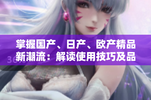 掌握國產(chǎn)、日產(chǎn)、歐產(chǎn)精品新潮流：解讀使用技巧及品質(zhì)優(yōu)勢