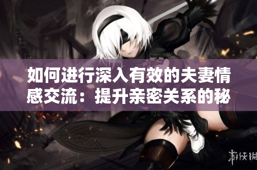 如何進行深入有效的夫妻情感交流：提升親密關(guān)系的秘訣