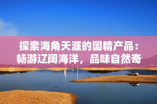 探索海角天涯的國精產(chǎn)品：暢游遼闊海洋，品味自然奇跡