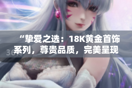 “摯愛之選：18K黃金首飾系列，尊貴品質(zhì)，完美呈現(xiàn)您的獨特風(fēng)采！”