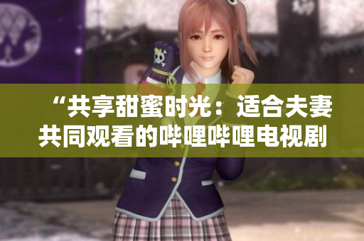 “共享甜蜜時光：適合夫妻共同觀看的嗶哩嗶哩電視劇推薦”