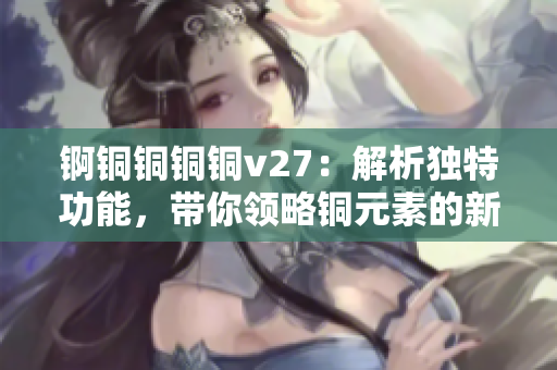 錒銅銅銅銅v27：解析獨(dú)特功能，帶你領(lǐng)略銅元素的新魅力