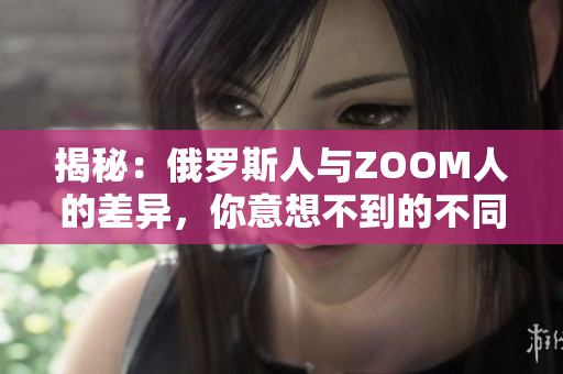 揭秘：俄羅斯人與ZOOM人的差異，你意想不到的不同之處