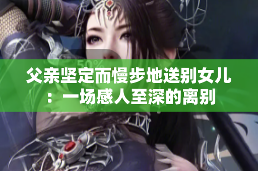 父親堅(jiān)定而慢步地送別女兒：一場(chǎng)感人至深的離別