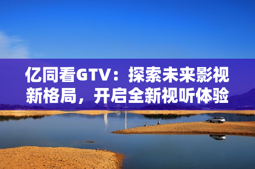 億同看GTV：探索未來影視新格局，開啟全新視聽體驗(yàn)！