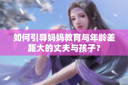 如何引導(dǎo)媽媽教育與年齡差距大的丈夫與孩子？