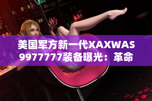 美國軍方新一代XAXWAS9977777裝備曝光：革命性技術(shù)引領(lǐng)未來戰(zhàn)場