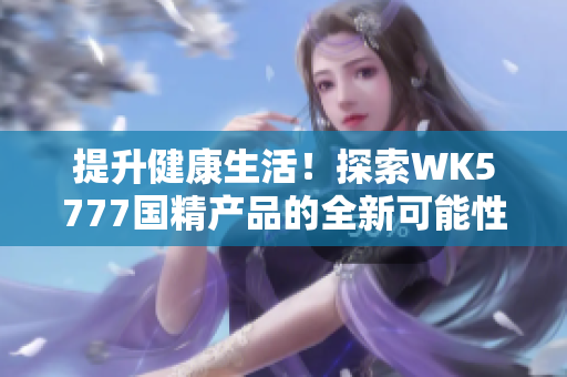 提升健康生活！探索WK5777國精產(chǎn)品的全新可能性，助您實現(xiàn)健康目標(biāo)
