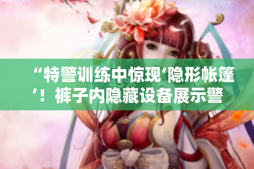“特警訓(xùn)練中驚現(xiàn)‘隱形帳篷’！褲子內(nèi)隱藏設(shè)備展示警方技術(shù)進(jìn)步”