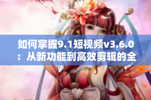 如何掌握9.1短視頻v3.6.0：從新功能到高效剪輯的全面指南