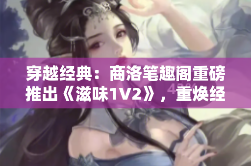 穿越經(jīng)典：商洛筆趣閣重磅推出《滋味1V2》，重?zé)ń?jīng)典之魅