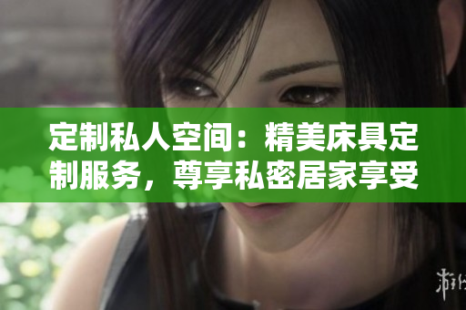 定制私人空間：精美床具定制服務(wù)，尊享私密居家享受