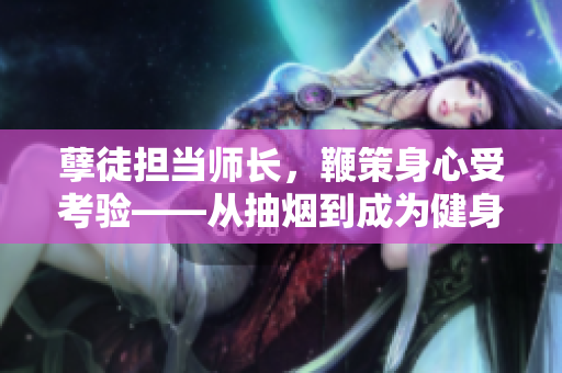 孽徒擔(dān)當(dāng)師長(zhǎng)，鞭策身心受考驗(yàn)——從抽煙到成為健身達(dá)人的蛻變【深度報(bào)道】