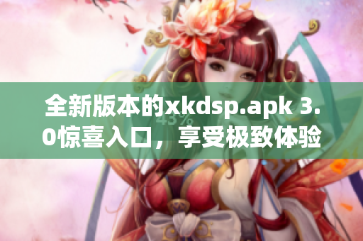全新版本的xkdsp.apk 3.0驚喜入口，享受極致體驗(yàn)