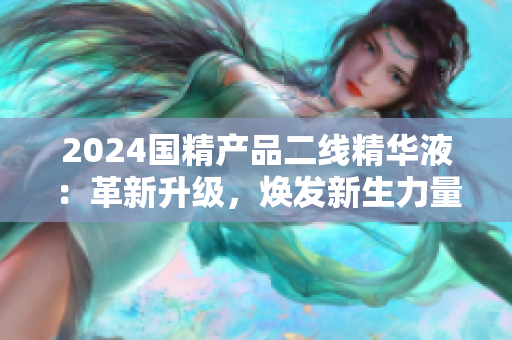 2024國精產(chǎn)品二線精華液：革新升級，煥發(fā)新生力量
