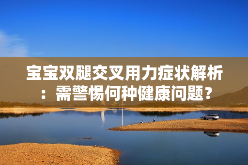寶寶雙腿交叉用力癥狀解析：需警惕何種健康問題？