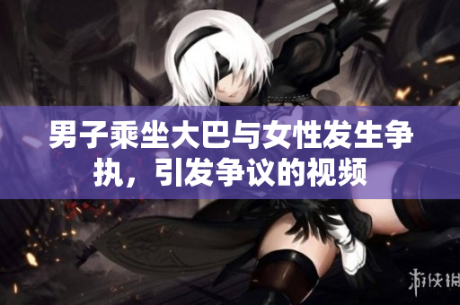 男子乘坐大巴與女性發(fā)生爭執(zhí)，引發(fā)爭議的視頻