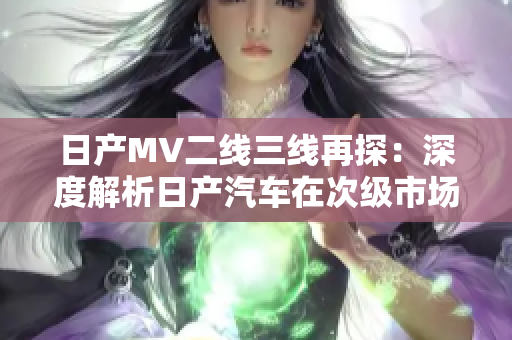 日產(chǎn)MV二線三線再探：深度解析日產(chǎn)汽車在次級市場的持續(xù)競爭優(yōu)勢與市場戰(zhàn)略