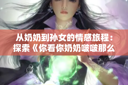 從奶奶到孫女的情感旅程：探索《你看你奶奶啵啵那么大》這首歌背后的故事